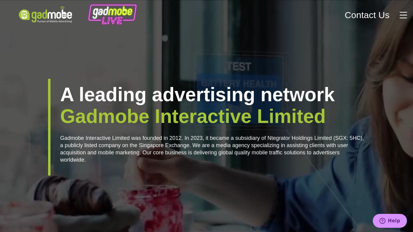 Gadmobe Interactive Limited was founded in 2012. In 2023, it became a subsidiary of Ntegrator Holdings Limited (SGX: 5HC), a publicly listed company on the Singapore Exchange. We are a media agency specializing in assisting clients with user acquisition and mobile marketing. Our core business is delivering global quality mobile traffic solutions to advertisers worldwide.